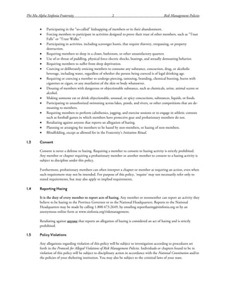 Phi Mu Alpha Sinfonia Fraternity 2 Risk Management Policies
• Participating in the “so-called” kidnapping of members or in their abandonment.
• Forcing members to participate in activities designed to prove their trust of other members, such as “Trust
Falls” or “Trust Walks.”
• Participating in activities, including scavenger hunts, that require thievery, trespassing, or property
destruction.
• Requiring members to sleep in a closet, bathroom, or other unsatisfactory quarters.
• Use of or threat of paddling, physical force electric shocks, beatings, and sexually demeaning behavior.
• Requiring members to suffer from sleep deprivation.
• Coercing or deliberately enticing members to consume any substance, concoction, drug, or alcoholic
beverage, including water, regardless of whether the person being coerced is of legal drinking age.
• Requiring or coercing a member to undergo piercing, tattooing, branding, chemical burning, burns with
cigarettes or cigars, or any mutilation of the skin or body whatsoever.
• Dousing of members with dangerous or objectionable substance, such as chemicals, urine, animal scents or
alcohol.
• Making someone eat or drink objectionable, unusual, or spicy concoctions, substances, liquids, or foods.
• Participating in unauthorized swimming across lakes, ponds, and rivers, or other competitions that are de-
meaning to members.
• Requiring members to perform calisthenics, jogging, and exercise sessions or to engage in athletic contests
such as football games in which members have protective gear and probationary members do not.
• Retaliating against anyone that reports an allegation of hazing.
• Planning or arranging for members to be hazed by non-members, or hazing of non-members.
• Blindfolding, except as allowed for in the Fraternity’s Initiation Ritual.
1.3 Consent
Consent is never a defense to hazing. Requiring a member to consent to hazing activity is strictly prohibited.
Any member or chapter requiring a probationary member or another member to consent to a hazing activity is
subject to discipline under this policy.
Furthermore, probationary members can often interpret a chapter or member as requiring an action, even when
such requirement may not be intended. For purpose of this policy, ‘require’ may not necessarily refer only to
stated requirements, but may also apply to implied requirements.
1.4 Reporting Hazing
It is the duty of every member to report acts of hazing. Any member or nonmember can report an activity they
believe to be hazing to the Province Governor or to the National Headquarters. Reports to the National
Headquarters may be made by calling 1.800.473.2649, by emailing reporthazing@sinfonia.org or by an
anonymous online form at www.sinfonia.org/riskmanagement.
Retaliating against anyone that reports an allegation of hazing is considered an act of hazing and is strictly
prohibited.
1.5 Policy Violations
Any allegations regarding violation of this policy will be subject to investigation according to procedures set
forth in the Protocols for Alleged Violations of Risk Management Policies. Individuals or chapters found to be in
violation of this policy will be subject to disciplinary action in accordance with the National Constitution and/or
the policies of your sheltering institution. You may also be subject to the criminal laws of your state.
 