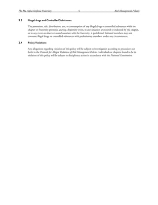 Phi Mu Alpha Sinfonia Fraternity 4 Risk Management Policies
2.3 Illegal drugs and Controlled Substances
The possession, sale, distribution, use, or consumption of any illegal drugs or controlled substances while on
chapter or Fraternity premises, during a fraternity event, in any situation sponsored or endorsed by the chapter,
or in any event an observer would associate with the fraternity, is prohibited. Initiated members may not
consume illegal drugs or controlled substances with probationary members under any circumstances.
2.4 Policy Violations
Any allegations regarding violation of this policy will be subject to investigation according to procedures set
forth in the Protocols for Alleged Violations of Risk Management Policies. Individuals or chapters found to be in
violation of this policy will be subject to disciplinary action in accordance with the National Constitution.
 