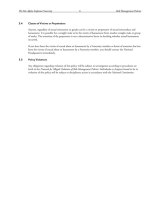 Phi Mu Alpha Sinfonia Fraternity 6 Risk Management Policies
3.4 Classes of Victims or Perpetrators
Anyone, regardless of sexual orientation or gender can be a victim or perpetrator of sexual misconduct and
harassment. It is possible for a straight male to be the victim of harassment from another straight male or group
of males. The intention of the perpetrator is not a determinative factor in deciding whether sexual harassment
occurred.
If you have been the victim of sexual abuse or harassment by a Fraternity member or know of someone that has
been the victim of sexual abuse or harassment by a Fraternity member, you should contact the National
Headquarters immediately.
3.5 Policy Violations
Any allegations regarding violation of this policy will be subject to investigation according to procedures set
forth in the Protocols for Alleged Violations of Risk Management Policies. Individuals or chapters found to be in
violation of this policy will be subject to disciplinary action in accordance with the National Constitution.
 