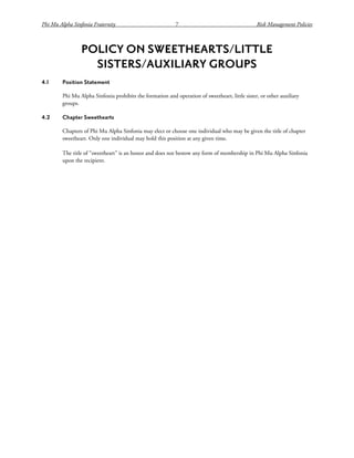 Phi Mu Alpha Sinfonia Fraternity 7 Risk Management Policies
POLICY ON SWEETHEARTS/LITTLE
SISTERS/AUXILIARY GROUPS
4.1 Position Statement
Phi Mu Alpha Sinfonia prohibits the formation and operation of sweetheart, little sister, or other auxiliary
groups.
4.2 Chapter Sweethearts
Chapters of Phi Mu Alpha Sinfonia may elect or choose one individual who may be given the title of chapter
sweetheart. Only one individual may hold this position at any given time.
The title of “sweetheart” is an honor and does not bestow any form of membership in Phi Mu Alpha Sinfonia
upon the recipient.
 