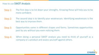 Step 1: The first step is to list down your strengths. Knowing these will help you to be
more confident.
Step 2: The second step is to identify your weaknesses. Identifying weaknesses is the
best way to improve them.
Step 3: Opportunities come in different shapes and forms. Sometimes opportunities
past by you without you even noticing them.
Step 4: When doing a personal SWOT analysis you need to think of yourself as a
company or a product and assess yourself against others.
How to use SWOT Analysis
 