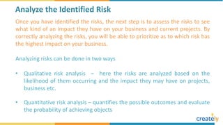 Once you have identified the risks, the next step is to assess the risks to see
what kind of an impact they have on your business and current projects. By
correctly analyzing the risks, you will be able to prioritize as to which risk has
the highest impact on your business.
Analyzing risks can be done in two ways
• Qualitative risk analysis – here the risks are analyzed based on the
likelihood of them occurring and the impact they may have on projects,
business etc.
• Quantitative risk analysis – quantifies the possible outcomes and evaluate
the probability of achieving objects
Analyze the Identified Risk
 