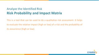 This is a tool that can be used to do a qualitative risk assessment. It helps
to evaluate the relative impact (high or low) of a risk and the probability of
its occurrence (high or low).
Analyze the Identified Risk
Risk Probability and Impact Matrix
 