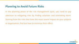 In the planning phase of the risk management cycle, you need to pay
attention to mitigating risks by finding solutions and controlling them.
Starting from the risks that have the most severe impact on your projects
or organization, find out how to minimize their effect.
Planning to Avoid Future Risks
 