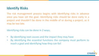 The risk management process begins with identifying risks in advance
once you have set the goal. Identifying risks should be done early in a
project and shouldn’t be done in the middle of or during a project, as it
may be too late.
Identifying risks can be done in 2 ways;
• By identifying root causes and the impact they may have
• By identifying the essential functions the company must perform to
reach a goal and identifying how they can fail
Identify Risks
 