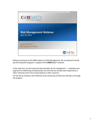 Welcome everyone to this NMA webinar on Risk Management. We are pleased to bring 
you this education program in support of the CORESafety® initiative.
In the next hour, we will review the key principles of risk management ‐‐ a relatively new 
approach for addressing mining hazards, but one that has already had a long history in 
other industries and in the mining industry in other countries. 
I’d now like to introduce Tom Hethmon of the University of Utah who will take us through 
the program.
1
 