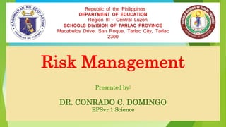 Risk Management
Presented by:
DR. CONRADO C. DOMINGO
EPSvr 1 Science
Republic of the Philippines
DEPARTMENT OF EDUCATION
Region III – Central Luzon
SCHOOLS DIVISION OF TARLAC PROVINCE
Macabulos Drive, San Roque, Tarlac City, Tarlac
2300
 
