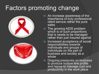 Factors promoting change 
 An increase awareness of the 
importance of truly professional 
client service rather the pure 
sales 
 The growing AIDS problem 
which is of such proportions 
that is needs to be managed 
rather than just insured against 
 Increased acceptance of social 
responsibilities towards 
individuals and groups of 
individuals on the part of 
business and society as a 
whole 
 Ongoing pressures on business 
to produce bottom line profits 
and hence to manage cost and 
productivity in the work place 
 