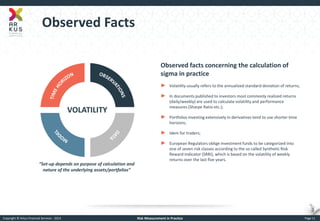 Copyright © Arkus Financial Services - 2014 
Risk Measurement in Practice 
Page 11 
Observed Facts 
Observed facts concerning the calculation of sigma in practice 
►Volatility usually refers to the annualized standard deviation of returns; 
►In documents published to investors most commonly realized returns (daily/weekly) are used to calculate volatility and performance measures (Sharpe Ratio etc.); 
►Portfolios investing extensively in derivatives tend to use shorter time horizons; 
►Idem for traders; 
►European Regulators oblige investment funds to be categorized into one of seven risk classes according to the so called Synthetic Risk Reward Indicator (SRRI), which is based on the volatility of weekly returns over the last five years. 
“Set-up depends on purpose of calculation and nature of the underlying assets/portfolios”  
