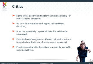Copyright © Arkus Financial Services - 2014 
Risk Measurement in Practice 
Page 15 
Critics 
►Sigma treats positive and negative variations equally ( semi-standard deviation); 
►No clear interpretation with regard to investment decisions; 
►Does not necessarily capture all risks that need to be monitored; 
►Potentially confusing due to different calculation set-ups (opportunistic disclosure of performance measures); 
►Problems dealing with derivatives (e.g. may be gamed by using derivatives).  