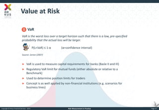 Copyright © Arkus Financial Services - 2014 
Risk Measurement in Practice 
Page 17 
Value at Risk 
VaR VaR is the worst loss over a target horizon such that there is a low, pre-specified probability that the actual loss will be larger. P(L<VaR) ≤ 1-α (α=confidence interval) Source: Jorion (2007) 
►VaR is used to measure capital requirements for banks (Basle II and III) 
►Regulatory VaR limit for mutual funds (either absolute or relative to a Benchmark) 
►Used to determine position limits for traders 
►Concept is as well applied by non-financial institutions (e.g. scenarios for business lines)  