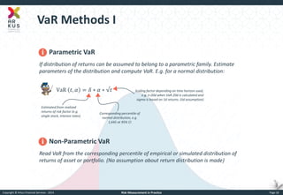 Copyright © Arkus Financial Services - 2014 
Risk Measurement in Practice 
Page 18 
VaR Methods I 
Parametric VaR If distribution of returns can be assumed to belong to a parametric family. Estimate parameters of the distribution and compute VaR. E.g. for a normal distribution: VaR 푡,훼=훿∗훼∗√푡 
Non-Parametric VaR 
Read VaR from the corresponding percentile of empirical or simulated distribution of returns of asset or portfolio. (No assumption about return distribution is made) 
Estimated from realized returns of risk factor (e.g. single stock, interest rates) 
Corresponding percentile of normal distribution, e.g. 1,645 at 95% CI 
Scaling factor depending on time horizon used, e.g. t=20d when VaR 20d is calculated and sigma is based on 1d returns. (iid assumption)  