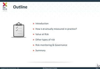 Copyright © Arkus Financial Services - 2014 
Risk Measurement in Practice 
Page 2 
Outline 
►Introduction 
►How is s actually measured in practice? 
►Value at Risk 
►Other types of risk 
►Risk monitoring & Governance 
►Summary  