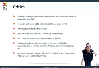 Copyright © Arkus Financial Services - 2014 
Risk Measurement in Practice 
Page 24 
Critics 
►VaR does not consider what happens when it is surpassed Tail Risk (expected shortfall) 
►Focus on VaR can lead to neglecting other sources of risk 
►Introduces substantial Model Risk 
►Nassim Taleb: Black Swans, “Fooled by Randomness“ 
►Non coherent in the sense of Artzner et al. (1999) 
►VaR needs to be supplemented by other metrics (Tail Risk measures, Stress Testing, Scenario Analysis, Derivative measures, etc.) 
►Notional Leverage obligatory for UCITS funds (convert Derivatives into exposure in the Underlying).  