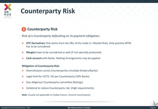 Copyright © Arkus Financial Services - 2014 
Risk Measurement in Practice 
Page 36 
Counterparty Risk 
Counterparty Risk Risk of a Counterparty defaulting on its payment obligation. 
►OTC Derivatives: Risk stems from the P&L of the trade (<> Market Risk). Only positive MTM has to be considered 
►Margins have to be considered as well (if not specially protected). 
►Cash account with Banks. Netting Arrangements may be applied. Mitigation of Counterparty Risk: 
►Diversification across Counterparties (multiple Brokers/Banks) 
►Legal limit for UCITS: 5% per Counterparty (10% Banks) 
►Due diligence/ Counterparty committee (Ratings) 
►Collateral to reduce Counterparty risk. (High requirements) Note: Usually not applicable to traded Futures. (Central Counterparty)  