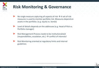 Copyright © Arkus Financial Services - 2014 
Risk Measurement in Practice 
Page 39 
Risk Monitoring & Governance 
►No single measure capturing all aspects of risk  A set of risk measures is used to monitor portfolio risk. Measures depend on assets in the portfolio. (e.g. equity vs. bonds) 
►Level of details depends on the addressee (e.g. Head of Risk vs. Portfolio manager) 
►Risk Management Process needs to be institutionalized (responsibilities, escalation, etc.)  conflict of interests! 
►Risk Monitoring oriented at regulatory limits and internal guidelines  
