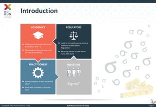 Copyright © Arkus Financial Services - 2014 
Risk Measurement in Practice 
Page 4 
Introduction 
PRACTITIONERS 
ACADEMICS 
REGULATORS 
INVESTORS 
►Widely used concept in Financial Economics: Risk = s 
►(Standard deviation of returns of an asset or portfolio) 
►Used to be mainly concerned in a systemic context (Bank Regulation) 
►Recently started to care about risk a little more 
►How to measure s with real world data? 
►What else is needed to monitor risk? 
Sigma? 
s 
s  