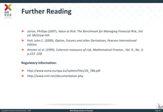 Copyright © Arkus Financial Services - 2014 
Risk Measurement in Practice 
Page 46 
Further Reading 
►Jorion, Phillipe (2007), Value at Risk: The Benchmark for Managing Financial Risk, 3rd ed. McGraw-Hill. 
►Hull, John C. (2009), Option, Futures and other Derivatives, Pearson International Edition. 
►Artzner et al. (1999), Coherent measures of risk, Mathematical Finance , Vol. 9., No. 3; p.223 -228. Regulatory information: 
►http://www.esma.europa.eu/system/files/10_788.pdf 
►http://www.irml.net/documentation.php  