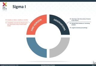 Copyright © Arkus Financial Services - 2014 
Risk Measurement in Practice 
Page 7 
Sigma I 
►Intraday vs. daily vs. weekly vs. monthly 
► Availability constraint for illiquid assets (e.g. Real Estate Funds, Private Equity Funds) 
►How long is the time series of returns to be chosen? 
►Moving fixed window vs. increasing window 
►Length of window (smoothing)  