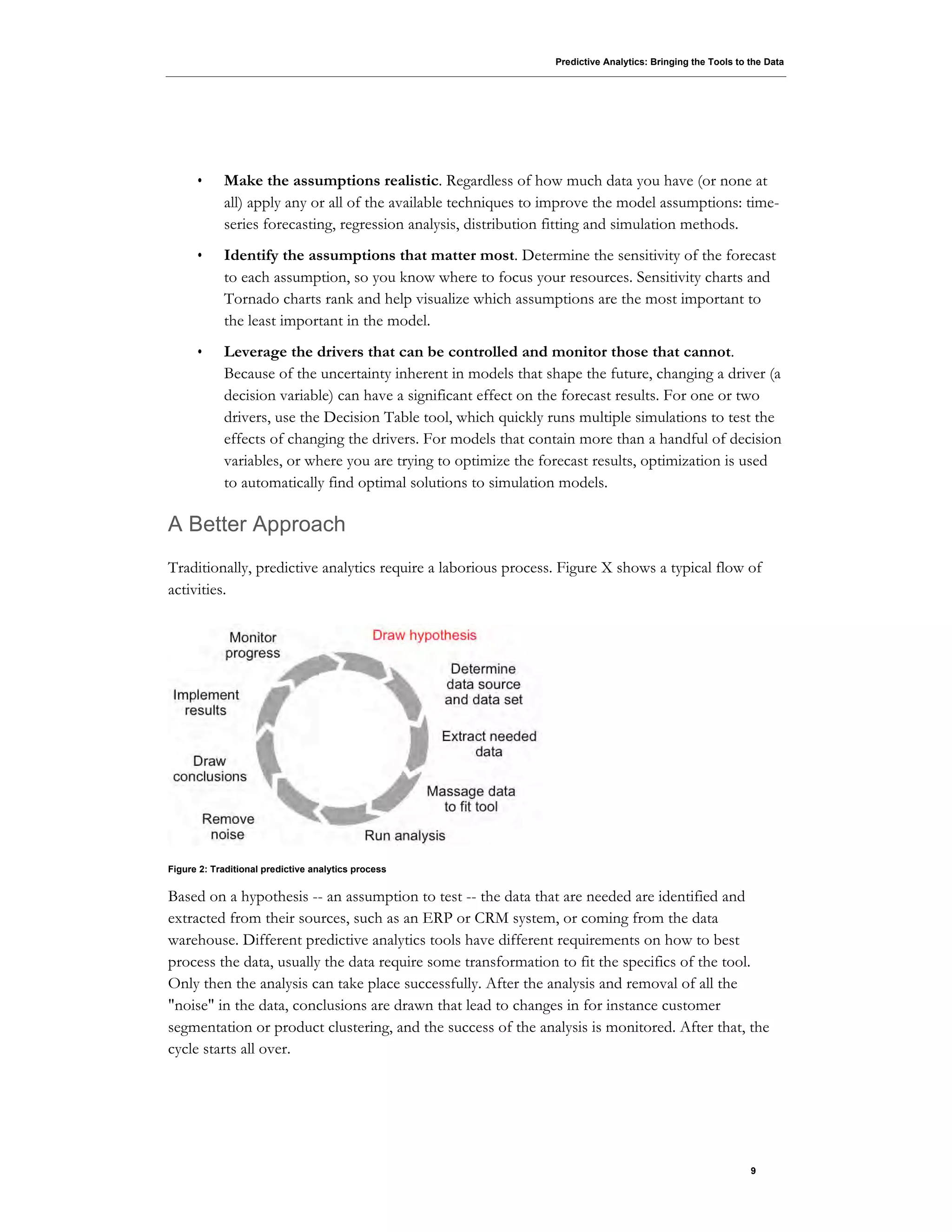 Predictive Analytics: Bringing the Tools to the Data
9
• Make the assumptions realistic. Regardless of how much data you have (or none at
all) apply any or all of the available techniques to improve the model assumptions: time-
series forecasting, regression analysis, distribution fitting and simulation methods.
• Identify the assumptions that matter most. Determine the sensitivity of the forecast
to each assumption, so you know where to focus your resources. Sensitivity charts and
Tornado charts rank and help visualize which assumptions are the most important to
the least important in the model.
• Leverage the drivers that can be controlled and monitor those that cannot.
Because of the uncertainty inherent in models that shape the future, changing a driver (a
decision variable) can have a significant effect on the forecast results. For one or two
drivers, use the Decision Table tool, which quickly runs multiple simulations to test the
effects of changing the drivers. For models that contain more than a handful of decision
variables, or where you are trying to optimize the forecast results, optimization is used
to automatically find optimal solutions to simulation models.
A Better Approach
Traditionally, predictive analytics require a laborious process. Figure X shows a typical flow of
activities.
Figure 2: Traditional predictive analytics process
Based on a hypothesis -- an assumption to test -- the data that are needed are identified and
extracted from their sources, such as an ERP or CRM system, or coming from the data
warehouse. Different predictive analytics tools have different requirements on how to best
process the data, usually the data require some transformation to fit the specifics of the tool.
Only then the analysis can take place successfully. After the analysis and removal of all the
"noise" in the data, conclusions are drawn that lead to changes in for instance customer
segmentation or product clustering, and the success of the analysis is monitored. After that, the
cycle starts all over.
 