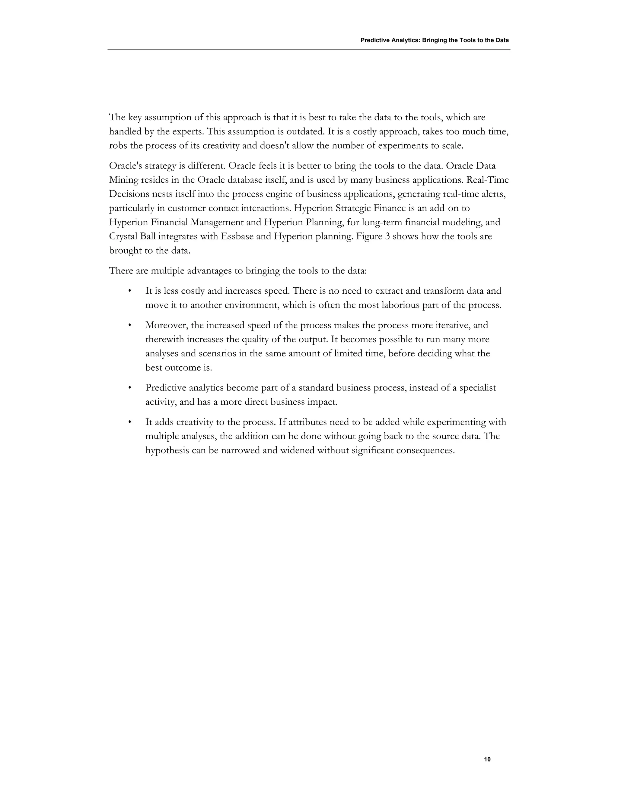 Predictive Analytics: Bringing the Tools to the Data
10
The key assumption of this approach is that it is best to take the data to the tools, which are
handled by the experts. This assumption is outdated. It is a costly approach, takes too much time,
robs the process of its creativity and doesn't allow the number of experiments to scale.
Oracle's strategy is different. Oracle feels it is better to bring the tools to the data. Oracle Data
Mining resides in the Oracle database itself, and is used by many business applications. Real-Time
Decisions nests itself into the process engine of business applications, generating real-time alerts,
particularly in customer contact interactions. Hyperion Strategic Finance is an add-on to
Hyperion Financial Management and Hyperion Planning, for long-term financial modeling, and
Crystal Ball integrates with Essbase and Hyperion planning. Figure 3 shows how the tools are
brought to the data.
There are multiple advantages to bringing the tools to the data:
• It is less costly and increases speed. There is no need to extract and transform data and
move it to another environment, which is often the most laborious part of the process.
• Moreover, the increased speed of the process makes the process more iterative, and
therewith increases the quality of the output. It becomes possible to run many more
analyses and scenarios in the same amount of limited time, before deciding what the
best outcome is.
• Predictive analytics become part of a standard business process, instead of a specialist
activity, and has a more direct business impact.
• It adds creativity to the process. If attributes need to be added while experimenting with
multiple analyses, the addition can be done without going back to the source data. The
hypothesis can be narrowed and widened without significant consequences.
 