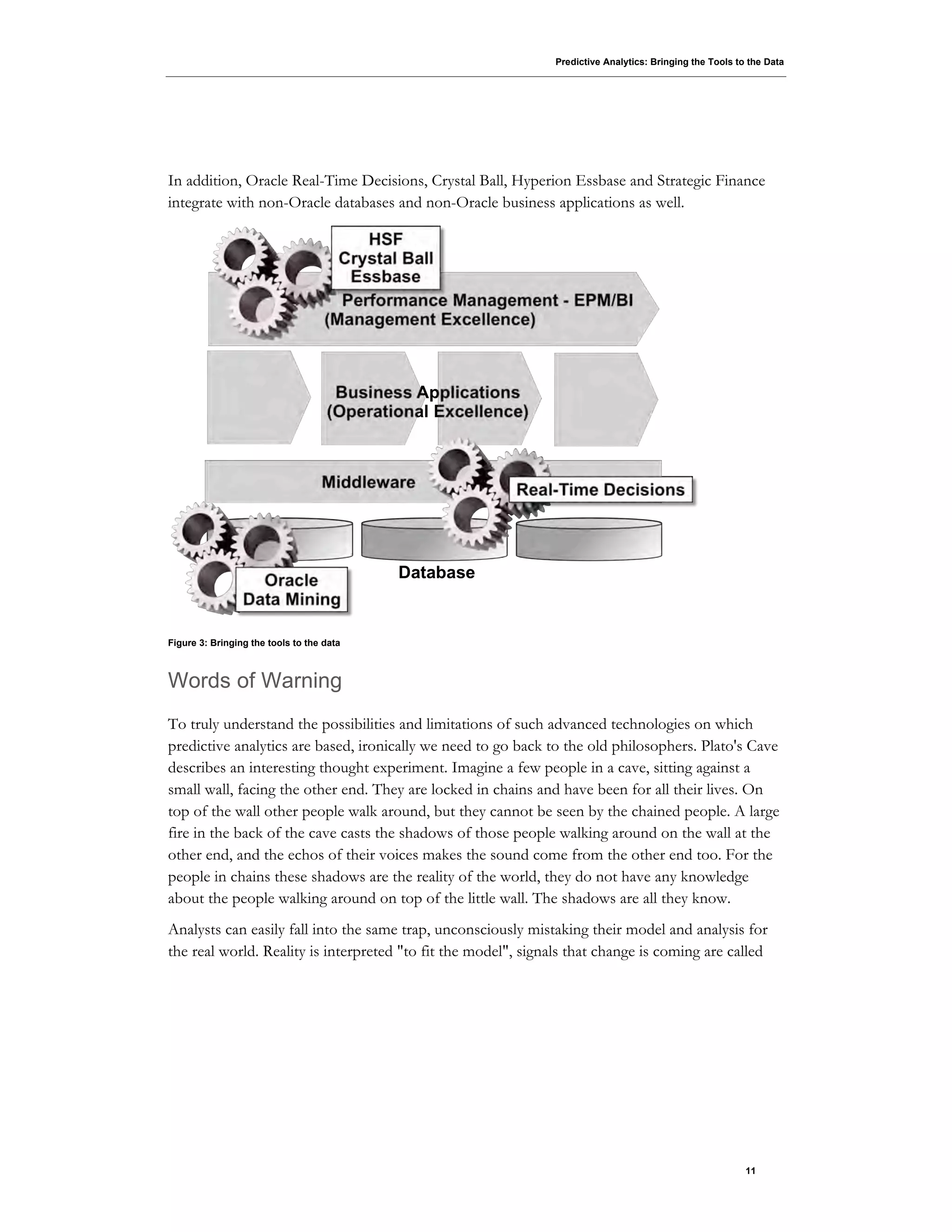 Predictive Analytics: Bringing the Tools to the Data
11
In addition, Oracle Real-Time Decisions, Crystal Ball, Hyperion Essbase and Strategic Finance
integrate with non-Oracle databases and non-Oracle business applications as well.
Figure 3: Bringing the tools to the data
Words of Warning
To truly understand the possibilities and limitations of such advanced technologies on which
predictive analytics are based, ironically we need to go back to the old philosophers. Plato's Cave
describes an interesting thought experiment. Imagine a few people in a cave, sitting against a
small wall, facing the other end. They are locked in chains and have been for all their lives. On
top of the wall other people walk around, but they cannot be seen by the chained people. A large
fire in the back of the cave casts the shadows of those people walking around on the wall at the
other end, and the echos of their voices makes the sound come from the other end too. For the
people in chains these shadows are the reality of the world, they do not have any knowledge
about the people walking around on top of the little wall. The shadows are all they know.
Analysts can easily fall into the same trap, unconsciously mistaking their model and analysis for
the real world. Reality is interpreted "to fit the model", signals that change is coming are called
 