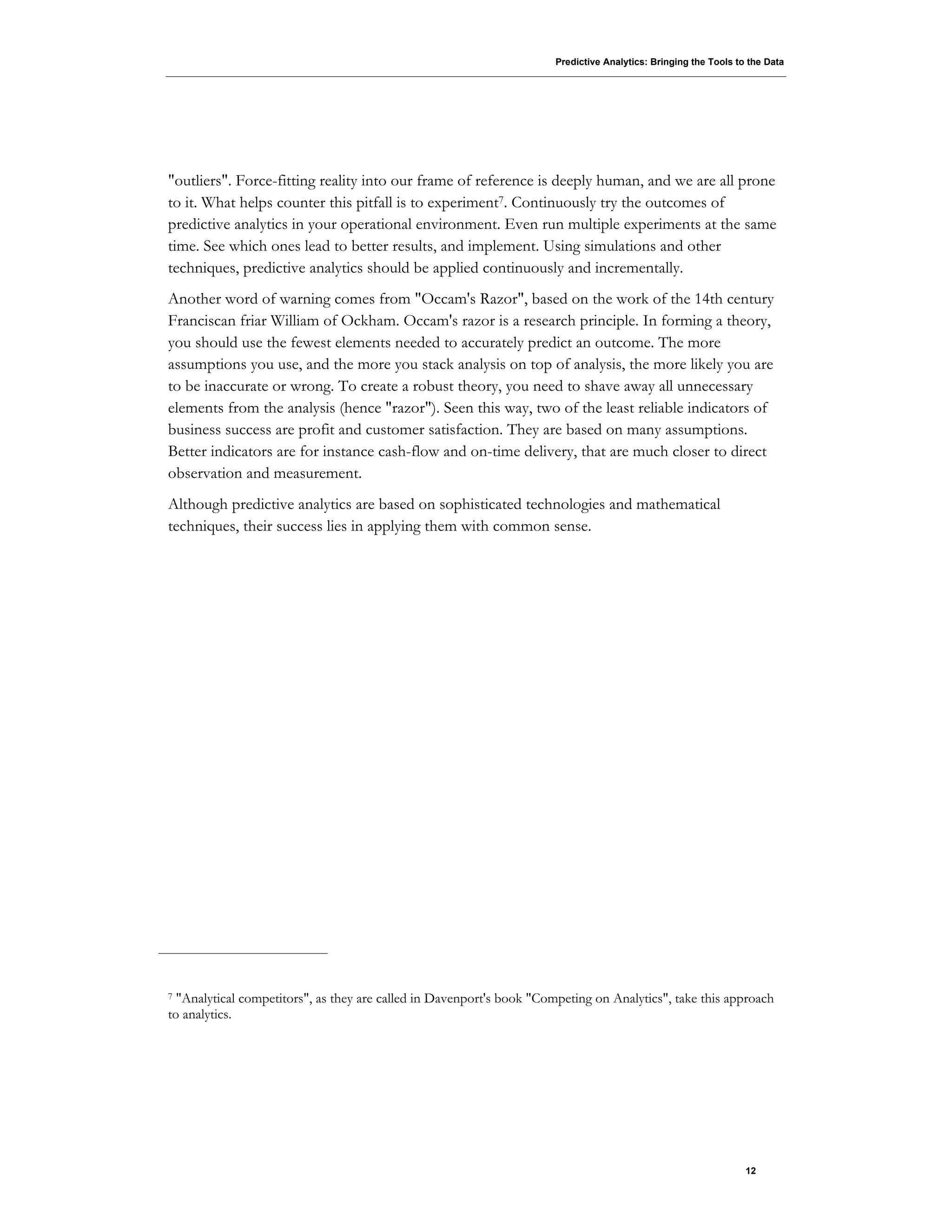 Predictive Analytics: Bringing the Tools to the Data
12
"outliers". Force-fitting reality into our frame of reference is deeply human, and we are all prone
to it. What helps counter this pitfall is to experiment7. Continuously try the outcomes of
predictive analytics in your operational environment. Even run multiple experiments at the same
time. See which ones lead to better results, and implement. Using simulations and other
techniques, predictive analytics should be applied continuously and incrementally.
Another word of warning comes from "Occam's Razor", based on the work of the 14th century
Franciscan friar William of Ockham. Occam's razor is a research principle. In forming a theory,
you should use the fewest elements needed to accurately predict an outcome. The more
assumptions you use, and the more you stack analysis on top of analysis, the more likely you are
to be inaccurate or wrong. To create a robust theory, you need to shave away all unnecessary
elements from the analysis (hence "razor"). Seen this way, two of the least reliable indicators of
business success are profit and customer satisfaction. They are based on many assumptions.
Better indicators are for instance cash-flow and on-time delivery, that are much closer to direct
observation and measurement.
Although predictive analytics are based on sophisticated technologies and mathematical
techniques, their success lies in applying them with common sense.
7 "Analytical competitors", as they are called in Davenport's book "Competing on Analytics", take this approach
to analytics.
 