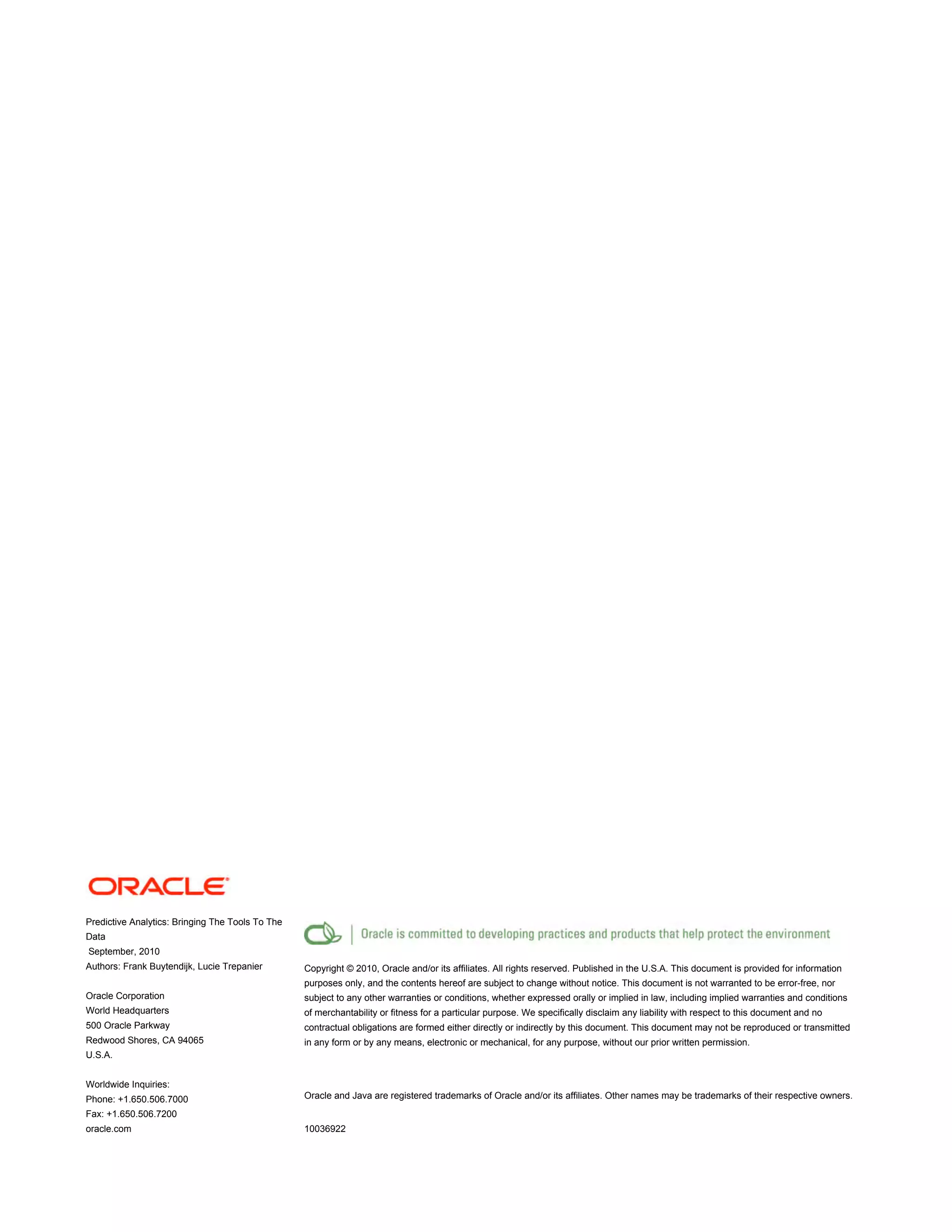 Predictive Analytics: Bringing The Tools To The
Data
September, 2010
Authors: Frank Buytendijk, Lucie Trepanier
Oracle Corporation
World Headquarters
500 Oracle Parkway
Redwood Shores, CA 94065
U.S.A.
Worldwide Inquiries:
Phone: +1.650.506.7000
Fax: +1.650.506.7200
oracle.com
Copyright © 2010, Oracle and/or its affiliates. All rights reserved. Published in the U.S.A. This document is provided for information
purposes only, and the contents hereof are subject to change without notice. This document is not warranted to be error-free, nor
subject to any other warranties or conditions, whether expressed orally or implied in law, including implied warranties and conditions
of merchantability or fitness for a particular purpose. We specifically disclaim any liability with respect to this document and no
contractual obligations are formed either directly or indirectly by this document. This document may not be reproduced or transmitted
in any form or by any means, electronic or mechanical, for any purpose, without our prior written permission.
Oracle and Java are registered trademarks of Oracle and/or its affiliates. Other names may be trademarks of their respective owners.
10036922
 