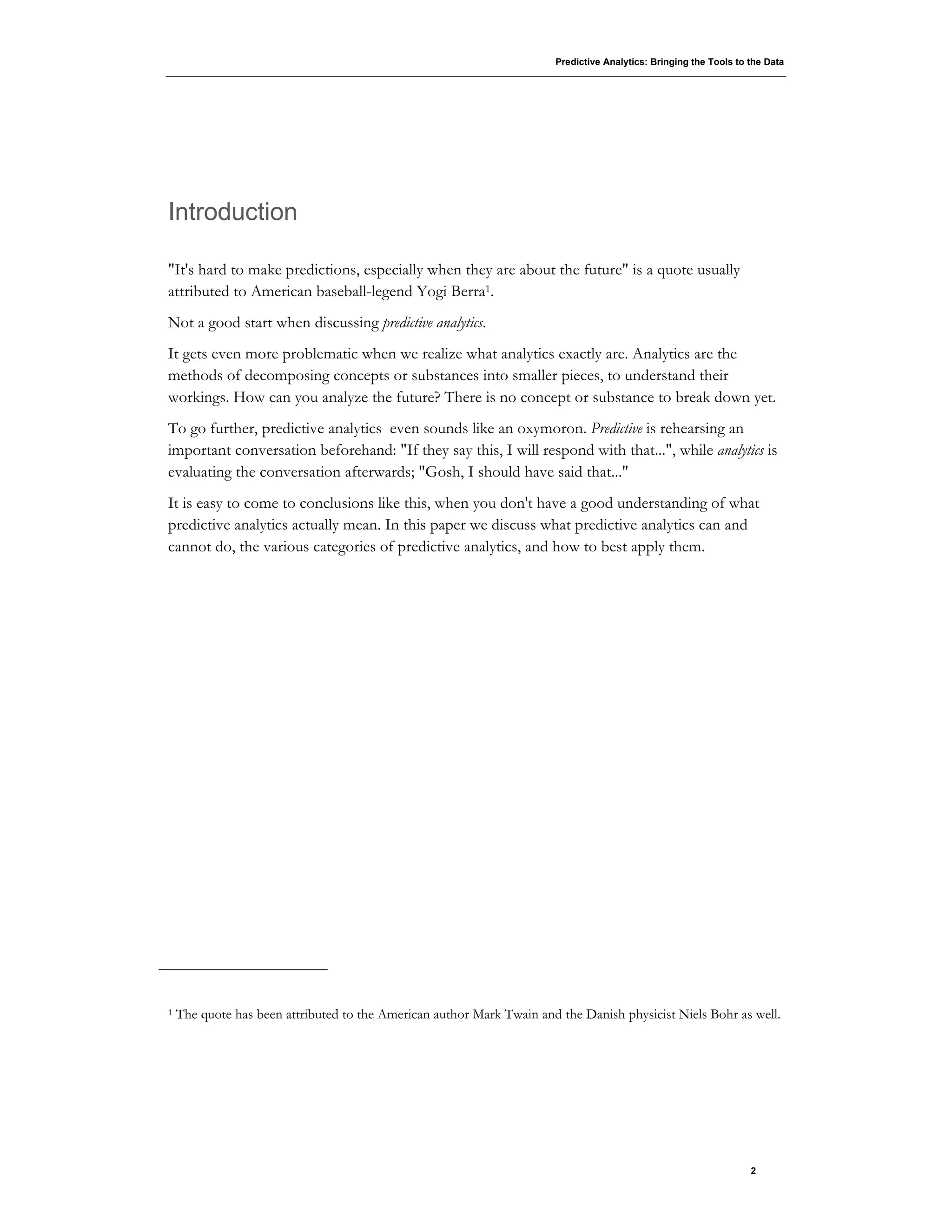 Predictive Analytics: Bringing the Tools to the Data
2
Introduction
"It's hard to make predictions, especially when they are about the future" is a quote usually
attributed to American baseball-legend Yogi Berra1.
Not a good start when discussing predictive analytics.
It gets even more problematic when we realize what analytics exactly are. Analytics are the
methods of decomposing concepts or substances into smaller pieces, to understand their
workings. How can you analyze the future? There is no concept or substance to break down yet.
To go further, predictive analytics even sounds like an oxymoron. Predictive is rehearsing an
important conversation beforehand: "If they say this, I will respond with that...", while analytics is
evaluating the conversation afterwards; "Gosh, I should have said that..."
It is easy to come to conclusions like this, when you don't have a good understanding of what
predictive analytics actually mean. In this paper we discuss what predictive analytics can and
cannot do, the various categories of predictive analytics, and how to best apply them.
1 The quote has been attributed to the American author Mark Twain and the Danish physicist Niels Bohr as well.
 