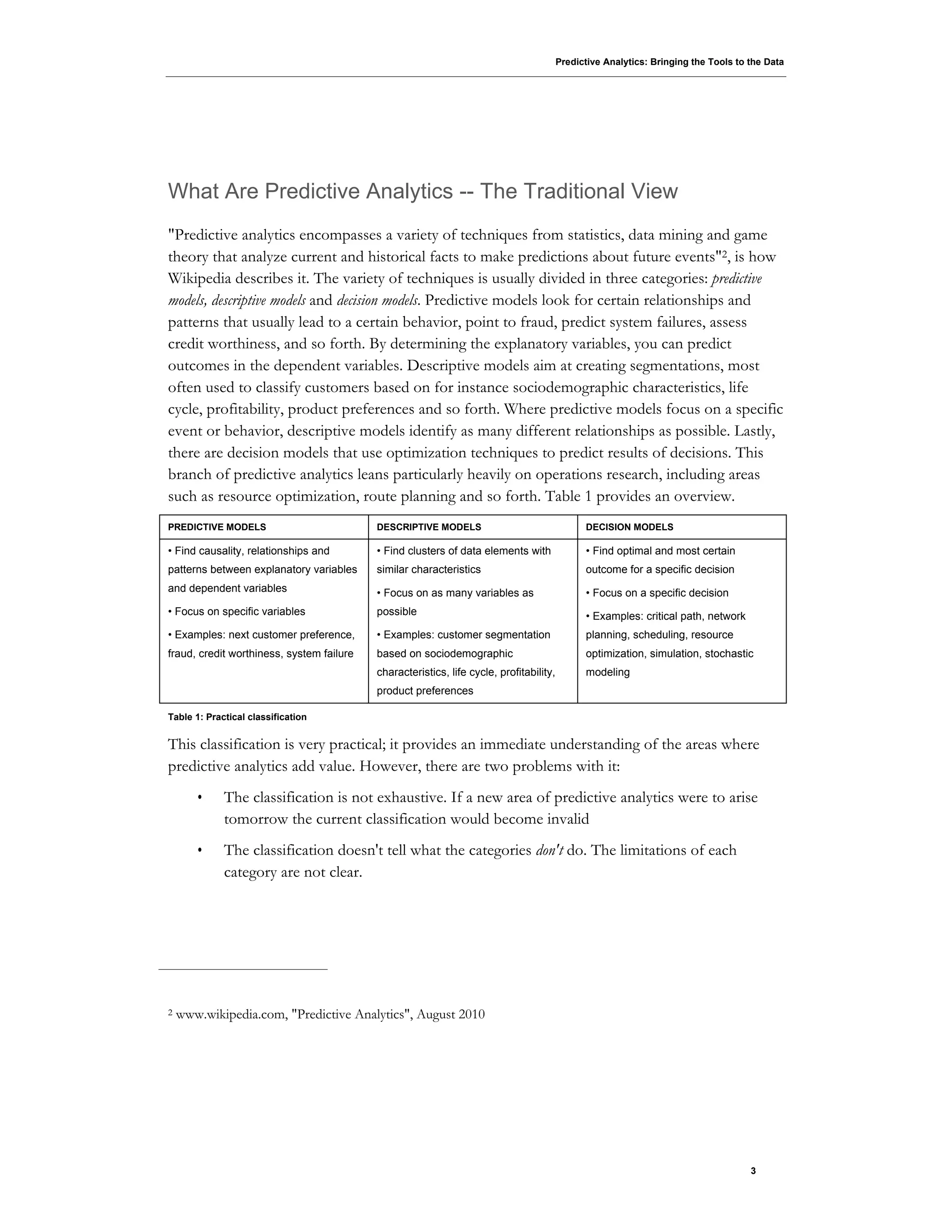 Predictive Analytics: Bringing the Tools to the Data
3
What Are Predictive Analytics -- The Traditional View
"Predictive analytics encompasses a variety of techniques from statistics, data mining and game
theory that analyze current and historical facts to make predictions about future events"2, is how
Wikipedia describes it. The variety of techniques is usually divided in three categories: predictive
models, descriptive models and decision models. Predictive models look for certain relationships and
patterns that usually lead to a certain behavior, point to fraud, predict system failures, assess
credit worthiness, and so forth. By determining the explanatory variables, you can predict
outcomes in the dependent variables. Descriptive models aim at creating segmentations, most
often used to classify customers based on for instance sociodemographic characteristics, life
cycle, profitability, product preferences and so forth. Where predictive models focus on a specific
event or behavior, descriptive models identify as many different relationships as possible. Lastly,
there are decision models that use optimization techniques to predict results of decisions. This
branch of predictive analytics leans particularly heavily on operations research, including areas
such as resource optimization, route planning and so forth. Table 1 provides an overview.
PREDICTIVE MODELS DESCRIPTIVE MODELS DECISION MODELS
• Find causality, relationships and
patterns between explanatory variables
and dependent variables
• Focus on specific variables
• Examples: next customer preference,
fraud, credit worthiness, system failure
• Find clusters of data elements with
similar characteristics
• Focus on as many variables as
possible
• Examples: customer segmentation
based on sociodemographic
characteristics, life cycle, profitability,
product preferences
• Find optimal and most certain
outcome for a specific decision
• Focus on a specific decision
• Examples: critical path, network
planning, scheduling, resource
optimization, simulation, stochastic
modeling
Table 1: Practical classification
This classification is very practical; it provides an immediate understanding of the areas where
predictive analytics add value. However, there are two problems with it:
• The classification is not exhaustive. If a new area of predictive analytics were to arise
tomorrow the current classification would become invalid
• The classification doesn't tell what the categories don't do. The limitations of each
category are not clear.
2 www.wikipedia.com, "Predictive Analytics", August 2010
 