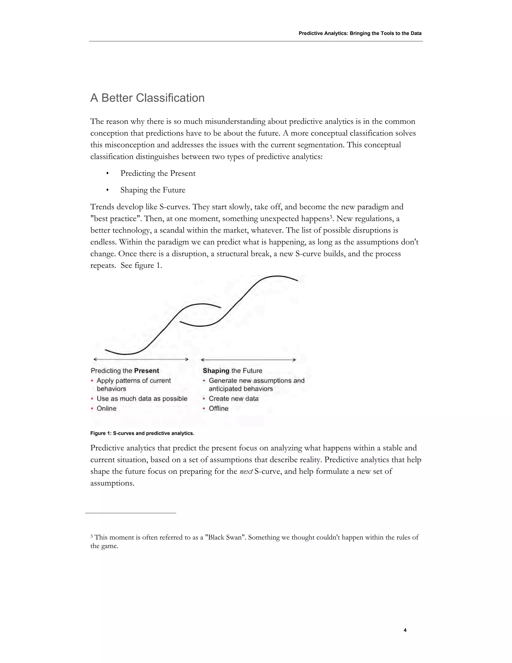 Predictive Analytics: Bringing the Tools to the Data
4
A Better Classification
The reason why there is so much misunderstanding about predictive analytics is in the common
conception that predictions have to be about the future. A more conceptual classification solves
this misconception and addresses the issues with the current segmentation. This conceptual
classification distinguishes between two types of predictive analytics:
• Predicting the Present
• Shaping the Future
Trends develop like S-curves. They start slowly, take off, and become the new paradigm and
"best practice". Then, at one moment, something unexpected happens3. New regulations, a
better technology, a scandal within the market, whatever. The list of possible disruptions is
endless. Within the paradigm we can predict what is happening, as long as the assumptions don't
change. Once there is a disruption, a structural break, a new S-curve builds, and the process
repeats. See figure 1.
Figure 1: S-curves and predictive analytics.
Predictive analytics that predict the present focus on analyzing what happens within a stable and
current situation, based on a set of assumptions that describe reality. Predictive analytics that help
shape the future focus on preparing for the next S-curve, and help formulate a new set of
assumptions.
3 This moment is often referred to as a "Black Swan". Something we thought couldn't happen within the rules of
the game.
 