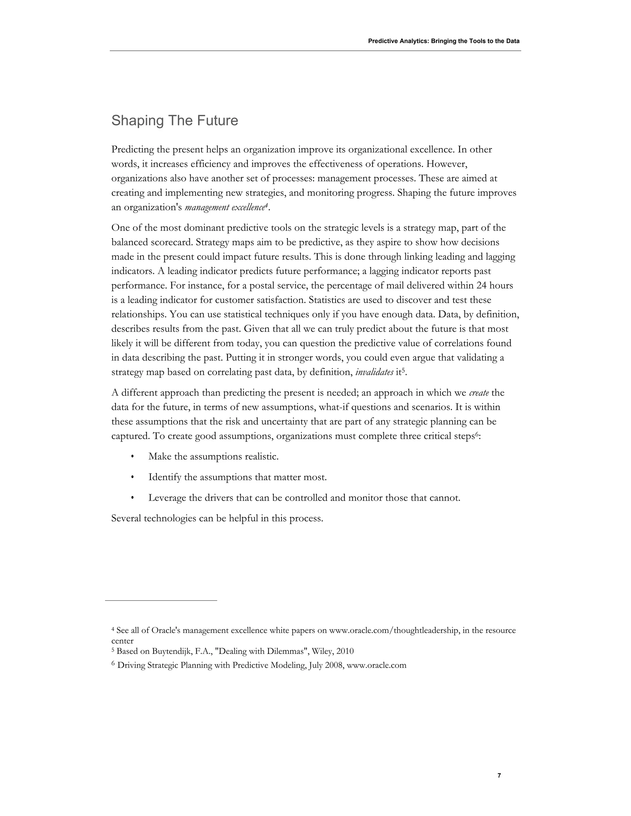 Predictive Analytics: Bringing the Tools to the Data
7
Shaping The Future
Predicting the present helps an organization improve its organizational excellence. In other
words, it increases efficiency and improves the effectiveness of operations. However,
organizations also have another set of processes: management processes. These are aimed at
creating and implementing new strategies, and monitoring progress. Shaping the future improves
an organization's management excellence4.
One of the most dominant predictive tools on the strategic levels is a strategy map, part of the
balanced scorecard. Strategy maps aim to be predictive, as they aspire to show how decisions
made in the present could impact future results. This is done through linking leading and lagging
indicators. A leading indicator predicts future performance; a lagging indicator reports past
performance. For instance, for a postal service, the percentage of mail delivered within 24 hours
is a leading indicator for customer satisfaction. Statistics are used to discover and test these
relationships. You can use statistical techniques only if you have enough data. Data, by definition,
describes results from the past. Given that all we can truly predict about the future is that most
likely it will be different from today, you can question the predictive value of correlations found
in data describing the past. Putting it in stronger words, you could even argue that validating a
strategy map based on correlating past data, by definition, invalidates it5.
A different approach than predicting the present is needed; an approach in which we create the
data for the future, in terms of new assumptions, what-if questions and scenarios. It is within
these assumptions that the risk and uncertainty that are part of any strategic planning can be
captured. To create good assumptions, organizations must complete three critical steps6:
• Make the assumptions realistic.
• Identify the assumptions that matter most.
• Leverage the drivers that can be controlled and monitor those that cannot.
Several technologies can be helpful in this process.
4 See all of Oracle's management excellence white papers on www.oracle.com/thoughtleadership, in the resource
center
5 Based on Buytendijk, F.A., "Dealing with Dilemmas", Wiley, 2010
6 Driving Strategic Planning with Predictive Modeling, July 2008, www.oracle.com
 