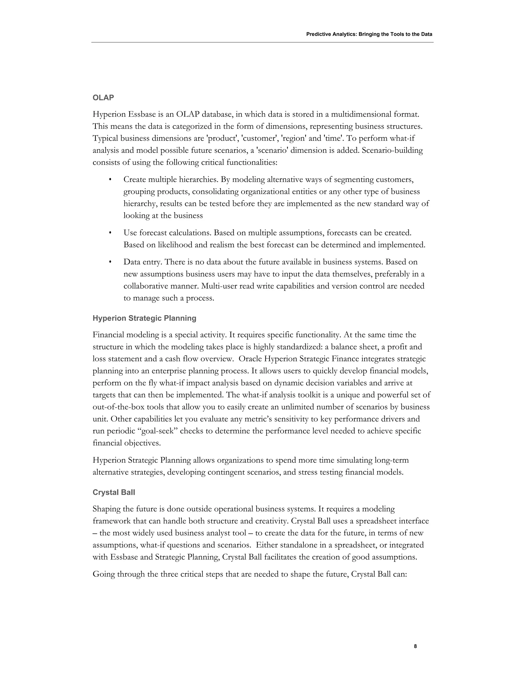 Predictive Analytics: Bringing the Tools to the Data
8
OLAP
Hyperion Essbase is an OLAP database, in which data is stored in a multidimensional format.
This means the data is categorized in the form of dimensions, representing business structures.
Typical business dimensions are 'product', 'customer', 'region' and 'time'. To perform what-if
analysis and model possible future scenarios, a 'scenario' dimension is added. Scenario-building
consists of using the following critical functionalities:
• Create multiple hierarchies. By modeling alternative ways of segmenting customers,
grouping products, consolidating organizational entities or any other type of business
hierarchy, results can be tested before they are implemented as the new standard way of
looking at the business
• Use forecast calculations. Based on multiple assumptions, forecasts can be created.
Based on likelihood and realism the best forecast can be determined and implemented.
• Data entry. There is no data about the future available in business systems. Based on
new assumptions business users may have to input the data themselves, preferably in a
collaborative manner. Multi-user read write capabilities and version control are needed
to manage such a process.
Hyperion Strategic Planning
Financial modeling is a special activity. It requires specific functionality. At the same time the
structure in which the modeling takes place is highly standardized: a balance sheet, a profit and
loss statement and a cash flow overview. Oracle Hyperion Strategic Finance integrates strategic
planning into an enterprise planning process. It allows users to quickly develop financial models,
perform on the fly what-if impact analysis based on dynamic decision variables and arrive at
targets that can then be implemented. The what-if analysis toolkit is a unique and powerful set of
out-of-the-box tools that allow you to easily create an unlimited number of scenarios by business
unit. Other capabilities let you evaluate any metric’s sensitivity to key performance drivers and
run periodic “goal-seek” checks to determine the performance level needed to achieve specific
financial objectives.
Hyperion Strategic Planning allows organizations to spend more time simulating long-term
alternative strategies, developing contingent scenarios, and stress testing financial models.
Crystal Ball
Shaping the future is done outside operational business systems. It requires a modeling
framework that can handle both structure and creativity. Crystal Ball uses a spreadsheet interface
– the most widely used business analyst tool – to create the data for the future, in terms of new
assumptions, what-if questions and scenarios. Either standalone in a spreadsheet, or integrated
with Essbase and Strategic Planning, Crystal Ball facilitates the creation of good assumptions.
Going through the three critical steps that are needed to shape the future, Crystal Ball can:
 