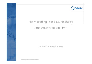 Risk Modelling in the E&P industry

                             - the value of flexibility -




                                          Dr. Bart J.A. Willigers, MBA




Copyright © Palantir Economic Solutions
 