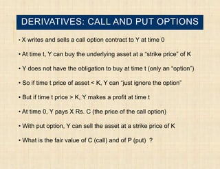 DERIVATIVES: CALL AND PUT OPTIONS
• X writes and sells a call option contract to Y at time 0

• At time t, Y can buy the underlying asset at a “strike price” of K

• Y does not have the obligation to buy at time t (only an “option”)

• So if time t price of asset < K, Y can “just ignore the option”

• But if time t price > K, Y makes a profit at time t

• At time 0, Y pays X Rs. C (the price of the call option)

• With put option, Y can sell the asset at a strike price of K

• What is the fair value of C (call) and of P (put) ?
 