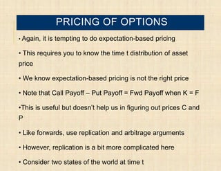 PRICING OF OPTIONS
• Again,   it is tempting to do expectation-based pricing

• This requires you to know the time t distribution of asset
price

• We know expectation-based pricing is not the right price

• Note that Call Payoff – Put Payoff = Fwd Payoff when K = F

•This is useful but doesn’t help us in figuring out prices C and
P

• Like forwards, use replication and arbitrage arguments

• However, replication is a bit more complicated here

• Consider two states of the world at time t
 