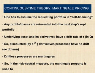 CONTINUOUS-TIME THEORY: MARTINGALE PRICING

• One has to assume the replicating portfolio is “self-financing”

• Any profits/losses are reinvested into the next step’s repl.
portfolio

• Underlying asset and its derivatives have a drift rate of r (in Q)

• So, discounted (by e-rt ) derivatives processes have no drift
(no dt term)

• Driftless processes are martingales

• So, in the risk-neutral measure, the martingale property is
used to
 