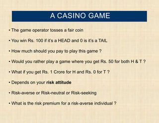 A CASINO GAME
• The game operator tosses a fair coin

• You win Rs. 100 if it’s a HEAD and 0 is it’s a TAIL

• How much should you pay to play this game ?

• Would you rather play a game where you get Rs. 50 for both H & T ?

• What if you get Rs. 1 Crore for H and Rs. 0 for T ?

• Depends on your risk attitude

• Risk-averse or Risk-neutral or Risk-seeking

• What is the risk premium for a risk-averse individual ?
 