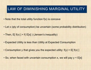 LAW OF DIMINISHING MARGINAL UTILITY

• Note that the total utility function f(x) is concave


• Let x (qty of consumption) be uncertain (some probability distribution)

• Then, E[ f(x) ] < f( E[x] ) (Jensen’s inequality)

• Expected Utility is less than Utility at Expected Consumption

• Consumption y that gives you the expected utility: f(y) = E[ f(x) ]

• So, when faced with uncertain consumption x, we will pay y < E[x]
 