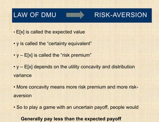 LAW OF DMU                                 RISK-AVERSION

• E[x] is called the expected value

• y is called the “certainty equivalent”

• y – E[x] is called the “risk premium”

• y – E[x] depends on the utility concavity and distribution
variance

• More concavity means more risk premium and more risk-
aversion

• So to play a game with an uncertain payoff, people would

   Generally pay less than the expected payoff
 