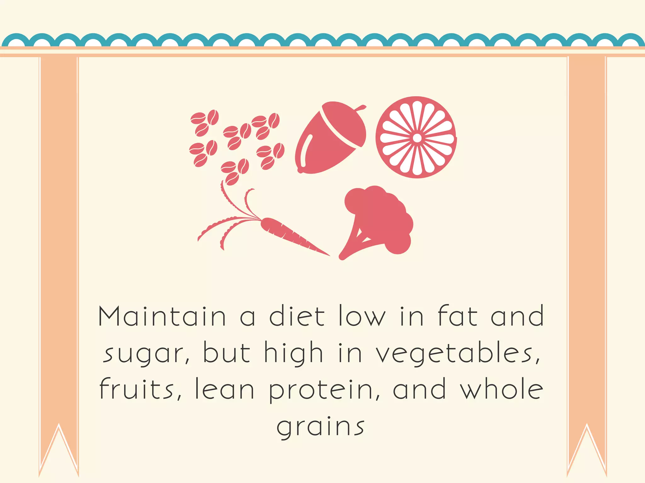 Maintain a diet low in fat and
sugar, but high in vegetables,
fruits, lean protein, and whole
grains