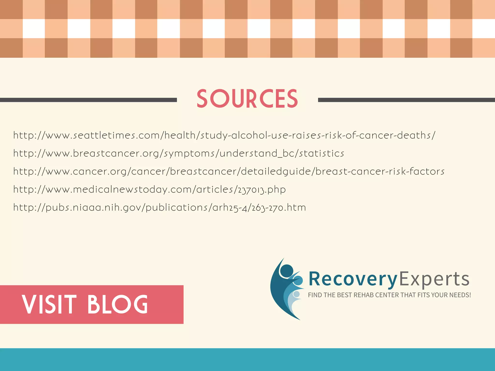 SOURCES
http://www.seattletimes.com/health/study-alcohol-use-raises-risk-of-cancer-deaths/
http://www.breastcancer.org/symptoms/understand_bc/statistics
http://www.cancer.org/cancer/breastcancer/detailedguide/breast-cancer-risk-factors
http://www.medicalnewstoday.com/articles/237013.php
http://pubs.niaaa.nih.gov/publications/arh25-4/263-270.htm
RecoveryExperts
FIND THE BEST REHAB CENTER THAT FITS YOUR NEEDS!
VISIT BLOG