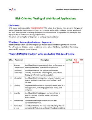 Risk-Oriented Testing of Web-Based Applications




          Risk-Oriented Testing of Web-Based Applications

Overview-:
 Web-based testing should be “RISK ORIENTED”. This article describes the risks, presents the types of
testing that can be used to address those risks in testing and provides guidance in using web-based
test tools. The approach for testing web-based systems should be incorporated into a test plan and
that plan should be followed during test execution.
This article will be helpful for beginners as well as professional testers

Web-Based Systems/Applications- : In general.....
Web based application is a software package that can be accessed through the web browser.
The software and database reside on a central server rather than being installed on the desktop
system and is accessed over a network.

“Testers CONCERN Checklist” while conducting Web-based Testing

S.No.    Parameter                            Description                             Verified     Not- N/A
                                                                                                  Verified
  1     Browser       Should validate consistent application performance on
        Compatibility a variety of browser types and configurations.
  2     Functional     Should validate that the application functions
        Correctness    correctly. This includes validating links, calculations,
                       displays of information, and navigation.
  3     Integration    Should validate the integration between browsers and
                       servers, applications and data, and hardware and
                       software.
  4     Usability      Should validate the overall usability of a web page or a
                       web application, including appearance, clarity, and
                       navigation
  5     Security       Should validate the adequacy and correctness of
                       security controls, including access control and
                       authorizations.
  6     Performance Should validate the performance of the web
                    application under load.
  7     Verification   Should validate that the code used in building the web
        of code        application (HTML, Java, and so on ) has been used in a
 