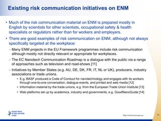 Existing risk communication initiatives on ENM

• Much of the risk communication material on ENM is prepared mostly in
  English by scientists for other scientists, occupational safety & health
  specialists or regulators rather than for workers and employers.
• There are good examples of risk communication on ENM, although not always
  specifically targeted at the workplace:
   Many ENM projects in the EU Framework programmes include risk communication
   although mostly not directly relevant or appropriate for workplaces.
   The EC Nanotech Communication Roadmap is a dialogue with the public via a range
   of approaches such as television and road-shows [11]
   Initiatives by Member States (e.g. AU, DE, DK, FR, IT, NL or UK), producers, industry
   associations or trade unions.
      • E.g. BASF produced a Code of Conduct for nanotechnology and engages with its workers
        through one-to-one conversation, dialogue events, and printed and web media [12]
      • Information material by the trade unions, e.g. from the European Trade Union Institute [13]
      • Web platforms set up by academics, industry and governments, e.g. GoodNanoGuide [14]




                                                                                   http://osha.europa.eu   11
 