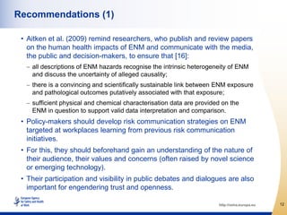Recommendations (1)

 • Aitken et al. (2009) remind researchers, who publish and review papers
   on the human health impacts of ENM and communicate with the media,
   the public and decision-makers, to ensure that [16]:
    all descriptions of ENM hazards recognise the intrinsic heterogeneity of ENM
    and discuss the uncertainty of alleged causality;
    there is a convincing and scientifically sustainable link between ENM exposure
    and pathological outcomes putatively associated with that exposure;
    sufficient physical and chemical characterisation data are provided on the
    ENM in question to support valid data interpretation and comparison.
 • Policy-makers should develop risk communication strategies on ENM
   targeted at workplaces learning from previous risk communication
   initiatives.
 • For this, they should beforehand gain an understanding of the nature of
   their audience, their values and concerns (often raised by novel science
   or emerging technology).
 • Their participation and visibility in public debates and dialogues are also
   important for engendering trust and openness.

                                                                      http://osha.europa.eu   12
 