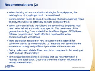 Recommendations (2)

 • When devising risk communication strategies for workplaces, the
   existing level of knowledge has to be considered.
 • Communication needs to begin by explaining what nanomaterials mean
   and how the worker is potentially going to encounter them.
 • When communicating to workplaces, the terminology employed may
   need to be refined and made more specific. The usefulness of the
   generic terminology “nanomaterial” while different types of ENM have
   different properties and health effects is questionable when
   communicating to workplaces.
 • More exploration required on how to overcome the potential for
   confusion caused by nomenclature, i.e. materials with essentially the
   same name having vastly different properties at the nano-scale.
 • Policy makers and stakeholders need to be consistent in the framing of
   ENM and use of terminology.
 • In the occupational settings it is crucial that key risk information is
   retained and acted upon. Good use should be made of influential and
   trusted intermediaries.

                                                                 http://osha.europa.eu   13
 