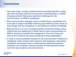 Conclusions

 • The huge scope, novelty, excitement about promised benefits coupled
   with the uncertainty and low current level of understanding in a rapidly
   changing scientific field poses significant challenges for risk
   communication on ENM to workplaces.
 • Risk communication strategies need to handle these uncertainties and
   to be able to adapt to facilitate reframing and redefining of the issues as
   they change with the emergence of new ENM and scientific knowledge.
 • Because there is as yet no outright rejection of nanotechnology, policy-
   makers have the opportunity to define how to frame communication on
   ENM to promote a sensible risk management. Once this frame has
   been found it needs to be used consistently among stakeholders.
 • In order to ensure long-term success of risk communication initiatives to
   workplaces, these should inform decisions that employers make about
   workplaces and support them in implementing adequate prevention
   measures; and empower individual workers to exert personal control
   over their own situations and environments.


                                                                  http://osha.europa.eu   15
 