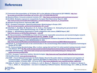 References

[1] Commission Recommendation of 18 October 2011 on the definition of Nanomaterial (2011/696/EU). http://eur-
    lex.europa.eu/LexUriServ/LexUriServ.do?uri=OJ:L:2011:275:0038:0040:EN:PDF
[2] Woodrow Wilson, Consumer products inventory, 2011. http://www.nanotechproject.org/inventories/consumer/
[3] EU-OSHA, Workplace exposure to nanoparticles, European Risk Observatory, Report 2, 2009.
    http://osha.europa.eu/en/publications/literature_reviews/workplace_exposure_to_nanoparticles
[4] Steinbeis Europa Zentrum, Nanoroad SME, 2005
[5] EC - European Commission, Special Eurobarometer, Biotechnology in Europe, 2010.
    http://ec.europa.eu/public_opinion/archives/ebs/ebs_341_en.pdf
[6] Satterfield, T., Kandlikar, M., Beaudrie, C. E. H., Conti, J., Herr Harthorn, B., ‘Anticipating the perceived risk of
    nanotechnologies’, Nature Nanotechnology, Vol. 4, 2009, pp. 752-758
[7] Stilgoe, J., Nanodialogues Experiments in public engagement with science, DEMOS Report, 2007.
    http://www.demos.co.uk/files/Nanodialogues - web.pdf
[8] EC, Recommendation of 07/02/2008 on a Code of Conduct, for responsible nanosciences and nanotechnologies research.
    http://ec.europa.eu/nanotechnology/pdf/nanocode-rec_pe0894c_en.pdf
[9] OECD - Organisation for Economic Co-operation and Development, Guidance Document on Risk Communication for
    Chemical Risk Management, ENV/JM/MONO(2002)18, 2002.
    http://www.oecd.org/officialdocuments/displaydocumentpdf/?cote=env/jm/mono(2002)18&doclanguage=en
[10] Schuler, E., A prospective look at risk communication in the nanotechnology field, Institute for Prospective Technological
      Studies (IPTS), 2004
[11] EC, Communicating Nanotechnology, Why, to whom, saying what and how? An action-packed roadmap towards a brand
      new dialogue, 2010. ftp://ftp.cordis.europa.eu/pub/nanotechnology/docs/communicating-nanotechnology_en.pdf
[12] BASF, Nanotechnology. http://www.basf.com/group/corporate/en/sustainability/dialogue/in-dialogue-with-
      politics/nanotechnology/index
[13] ETUI - European Trade Union Institute, Nanotechnologies. http://www.etui.org/Topics/Health-Safety/Nanotechnologies
[14] GoodNanoGuide: www.goodnanoguide.org
[15] CNDP – French National Commission for Public Debate, Result of the public debate on development and regulation of
      nanotechnologies - 15 Octobre 2009 – 24 Février 2010 [Bilan du débat public sur le développement et la régulation des
      nanotechnologies 15 Octobre 2009 – 24 Février 2010]. http://www.debatpublic-nano.org/informer/bilan_debat.html
[16] Aitken, R., Borm, P., Donaldson, K., Ichihara, G., Loft, S., Marano, F., Maynard, A., Oberdörster, G., Stamm, H., Stonem V.,
      Tran, L., Wallin, H., ‘Nanoparticles – one word: A multiplicity of different hazards,’ Nanotoxicology, Vol. 3, 2009, pp. 263-264.


                                                                                                                http://osha.europa.eu     16
 