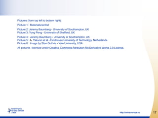 Cover pictures (from top left to bottom right):
Picture 1: Materialscientist
Picture 2: Jeremy Baumberg - University of Southampton, UK
Picture 3: Yong Peng - University of Sheffield, UK
Picture 4: Jeremy Baumberg - University of Southampton, UK
Picture 5: A. Yakunin et al - Eindhoven University of Technology, Netherlands
Picture 6: Stan Guthrie - Yale University, USA
All pictures licensed under Creative Commons Attribution-No Derivative Works 3.0 License.




                                                                                     http://osha.europa.eu   17
 