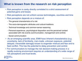 What is known from the research on risk perception
 • Risk perception is rarely directly correlated to a strict assessment of
   potential gains and losses
 • Risk perceptions are not uniform across technologies, countries and time
 • Risk perception depends on a mixture of:
    The general characteristics of a risk
    The socio-demographic attributes and cultural traditions
    Technical knowledge and common-sense reasoning
    Personal experience, psychological disposition and the perceived context
    associated with risk events (communication, management and control)
    Social communication
 • As an emerging scientific area, ENM have inherent characteristics (e.g.
   uncertainty, lack of familiarity, man-made, unknown exposure, potential
   delayed, irreversible damage) known to engender mistrust and fear and to
   feed conflict. This has the potential to delay prevention and control.
 • For communicators to manage the risk decision-making process in a
   rapidly evolving environment requires an understanding of a wide range of
   risk perceptions and trust levels.

                                                                     http://osha.europa.eu   5
 